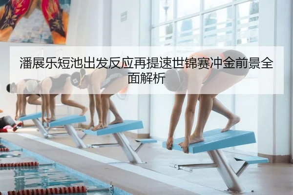 潘展乐短池出发反应再提速世锦赛冲金前景全面解析